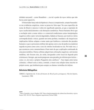 Laura de Mello e Souza / Revista de História 145 (2001), 61-86




talidade mercantil – como Brandônio –, era tal o poder do topos mítico que não
havia como ignorá-lo.
    O historiador lança mão de hipóteses e busca a compreensão, sempre baseando-
se em evidências empíricas, como se pensa ter feito aqui. No caso específico do
nome do Brasil, é preciso ir além do significado aparente, já que a repetição do
topos oculta deslizamentos e até alterações semânticas. Parece bastante óbvio que
a oscilação entre o nome mítico e o comercial condicionou certas interpretações
negativas sobre o país: terra de degredados, fadada ao fracasso, por motivos vários
corrompida desde o início, quando um nome profano, mundano e de inequívocas
implicações ínferas solapou o nome santo que lembrava a remissão dos pecados
humanos e que se procurara celebrar não apenas com a cruz de pedra (ou madeira)
erguida na praia como com a cruz de estrelas localizada no céu. Por tudo isso, o
que aconteceu com a nomenclatura é bem mais do que a aplicação continuada de
uma pura metáfora. Outras colônias adquiririam colorações negativas e até mesmo
malditas, não fossem elas, de saída, designadas como local de degredo para
criminosos e hereges, que assim purgavam seus pecados em infernos provisórios –
                                                                                                       83
                                                                   16
como o é, de resto o próprio Purgatório dos católicos . Fato ímpar entre terras
coloniais, o Brasil seria a única, contudo, a trazer essa relação tensa inscrita no
próprio nome, que lembraria para sempre as chamas vermelhas do inferno.

Referências Bibliográficas
ABREU, Capistrano de. O descobrimento do Brasil pelos portugueses. Rio de Janeiro,
  Laemmert, 1900.




16
 Para a Austrália, veja-se Hughes 1987. Para a função purgatória da colônia luso-brasileira, veja-se
Souza 1993: 89-101. Para o degredo inquisitorial, Pieroni 2000.
 