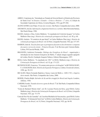 Laura de Mello e Souza / Revista de História 145 (2001), 61-86




     ABREU, Capistrano de, “Introdução ao Tratado da Terra do Brasil e à História da Província
                                                                       a
       de Santa Cruz” in Ensaios e Estudos – Crítica e História – 2 série, s/l, Edição da
       Sociedade Capistrano de Abreu, Livraria Briguiet, 1932, pp.297-304.
     ALENCASTRO, Luís Filipe. O trato dos viventes. São Paulo, Companhia das Letras, 2000.
     ANCHIETA, José de. Informações, fragmentos históricos e sermões. Belo Horizonte/Itatiaia,
       São Paulo/Edusp, 1988.
     BAIÃO, António e Dias, Carlos Malheiro. “A expedição de Cristóvão Jacques” in Carlos
        Malheiro Dias (org.). História da colonização portuguesa do Brasil, vol. III, p. 60.
     BAIÃO, Antônio. “O comércio do pau brasil” in Carlos Malheiro Dias (org.). História da
        colonização portuguesa do Brasil. vol. II, Porto, Litografia Nacional, 1922, pp. 317-347.
     BARROS, João de. Ásia dos feitos que os portugueses fizeram no descobrimento e conquista
                                                            a
       dos mares e terras do oriente – Primeira Década. 4 ed. Revista e pref. Antonio Baião.
       Lisboa, IN/Casa da Moeda, 1988.
     BRANDÃO, Ambrósio Fernandes. Diálogo das Grandezas do Brasil – organização e
                                                       a
       introdução de José Antonio Gonçalves de Mello, 3 edição integra segundo apógrafo
       de Leiden, Recife, Fundação Joaquim Nabuco, Editora Massangana, 1997.
84   DIAS, Carlos Malheiro. “A expedição de 1501” in DIAS, Malheiro (org.). História da
        Colonização Portuguesa do Brasil, vol. II, pp. 171-222.
     BETHENCOURT, Francisco. “O contato entre povos e civilizações” in BETHENCOURT,
        F. e CHAUDURI, Kirti. História da Expansão Portuguesa, Lisboa, Circulo de Leitores,
        1998, pp. 58-115.
     BICALHO, Maria Fernanda Baptista e Souza, Laura de Mello e. 1680-1720: o Império
        deste mundo. São Paulo, Companhia das Letras, 2000.
     BOXER, Charles Ralph. Salvador de Sá and the struggle for Brazil and Angola. Londres,
       Athlone, 1950.
                                                                a
     CARDIM, Fernão. Tratados da terra e gente do Brasil. 3 ed. São Paulo, Companhia Editora
       Nacional, 1978.
     “Carta do Bacharel Mestre João”, ed. Dr. Luciano Pereira da Silva, apud DIAS, Carlos
        Malheiro (org.). História da Colonização Portuguesa do Brasil. vol. II, Porto, Litografia
        Nacional, 1923, pp. 73-179.
     Carta de Pero Vaz de Caminha” ed. Carolina Michäelis de Vasconcelos, apud DIAS, Carlos
         Malheiro. “A Semana de Vera Cruz” in DIAS, Carlos Malheiro. História da Colonização
         Portuguesa do Brasil, vol. II, Porto, Litografia Nacional, 1923, pp. 86-99.
 
