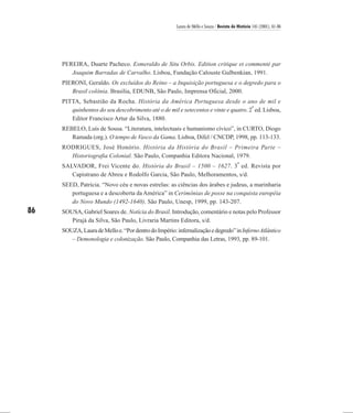 Laura de Mello e Souza / Revista de História 145 (2001), 61-86




     PEREIRA, Duarte Pacheco. Esmeraldo de Situ Orbis. Edition critique et commenté par
        Joaquim Barradas de Carvalho. Lisboa, Fundação Calouste Gulbenkian, 1991.
     PIERONI, Geraldo. Os excluídos do Reino – a Inquisição portuguesa e o degredo para o
        Brasil colônia. Brasília, EDUNB, São Paulo, Imprensa Oficial, 2000.
     PITTA, Sebastião da Rocha. História da América Portuguesa desde o ano de mil e
                                                                                     a
        quinhentos do seu descobrimento até o de mil e setecentos e vinte e quatro. 2 ed. Lisboa,
        Editor Francisco Artur da Silva, 1880.
     REBELO, Luís de Sousa. “Literatura, intelectuais e humanismo cívico”, in CURTO, Diogo
        Ramada (org.). O tempo de Vasco da Gama. Lisboa, Difel / CNCDP, 1998, pp. 113-133.
     RODRIGUES, José Honório. História da História do Brasil – Primeira Parte –
       Historiografia Colonial. São Paulo, Companhia Editora Nacional, 1979.
                                                                                          a
     SALVADOR, Frei Vicente do. História do Brasil – 1500 – 1627. 3 ed. Revista por
        Capistrano de Abreu e Rodolfo Garcia, São Paulo, Melhoramentos, s/d.
     SEED, Patrícia. “Novo céu e novas estrelas: as ciências dos árabes e judeus, a marinharia
        portuguesa e a descoberta da América” in Cerimônias de posse na conquista européia
        do Novo Mundo (1492-1640). São Paulo, Unesp, 1999, pp. 143-207.
86   SOUSA, Gabriel Soares de. Notícia do Brasil. Introdução, comentário e notas pelo Professor
        Pirajá da Silva, São Paulo, Livraria Martins Editora, s/d.
     SOUZA, Laura de Mello e. “Por dentro do Império: infernalização e degredo” in Inferno Atlântico
        – Demonologia e colonização. São Paulo, Companhia das Letras, 1993, pp. 89-101.
 
