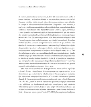 Laura de Mello e Souza / Revista de História 145 (2001), 61-86




D. Manuel, a indecisão de seu sucessor, D. João III, em se alinhar com Carlos V
contra Francisco I acabou beneficiando as investidas francesas no Atlântico Sul.
Enquanto a política oficial dos dois países não assumia contornos mais definidos
na Europa, os armadores franceses continuavam a freqüentar a costa brasileira, o
que levou a conflitos armados de dimensão considerável nas águas atlânticas. Esses
conflitos se intensificaram entre 1526 e 1527, quando Cristóvão Jaques, patrulhando
a costa, procedeu a prisões e execuções de súditos de Francisco I, que, sob pressão
dos armadores prejudicados, reclamou indenização junto ao monarca português
(Couto 1995: 204-205). Mais do que nunca, ficou então patente a divergência entre
Portugal, que com base nas bulas papais e nos tratados internacionais defendia a
doutrina do Mare Clausum, e as pretensões de Francisco I, que postulava uma
doutrina de mar aberto, se assentava num conceito de império baseado no direito
das gentes (jure gentium) e achava que os direitos territoriais só podiam ser reco-
nhecidos quando acompanhados de ocupação efetiva (Moysés 1996: 21-23). É tal
divergência que se acha expressa na fala atribuída anos mais tarde ao rei francês,
em 1541: exigia que lhe mostrassem a cláusula do testamento de Adão que o excluía
                                                                                        65
da partilha do mundo (Baião e Dias 1923: 63-64). É tal divergência, igualmente,
que esteve na base dos atos de ocupação por franceses de territórios “ vazios” na
América do Sul mesmo antes da ascensão de Francisco I ao trono, ou seja, poucos
anos após a chegada dos portugueses à nova terra.
    Mas além desse sentido físico da fragmentação, há um sentido espacial e
cultural. Grupos culturalmente distintos ocupavam espaços muitas vezes
descontínuos, que podiam não ter relação entre si. Para esses grupos, indígenas,
que constituíam uma população de cerca de 2.500.000 habitantes na época da
chegada de Cabral, as terras onde moravam também não eram o Brasil (Hemming
1987: 487-92). Quando do início da colonização, após 1530, os espaços continuaram
a ser múltiplos, em função das várias frentes colonizadoras mais ou menos
independentes que se abriram. Espaços quase sempre auto-contidos, isolados, e que
às vezes se comunicavam mais facilmente com a Corte – como é o caso das terras ao
Norte – do que uns com os outros (Novais 1997: 14-39). Se as capitanias hereditárias,
 