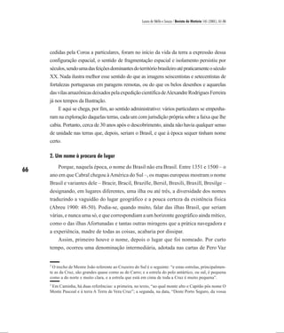 Laura de Mello e Souza / Revista de História 145 (2001), 61-86




     cedidas pela Coroa a particulares, foram no início da vida da terra a expressão dessa
     configuração espacial, o sentido de fragmentação espacial e isolamento persistiu por
     séculos, sendo uma das feições dominantes do território brasileiro até praticamente o século
     XX. Nada ilustra melhor esse sentido do que as imagens seiscentistas e setecentistas de
     fortalezas portuguesas em paragens remotas, ou do que os belos desenhos e aquarelas
     das vilas amazônicas deixados pela expedição científica de Alexandre Rodrigues Ferreira
     já nos tempos da Ilustração.
         E aqui se chega, por fim, ao sentido administrativo: vários particulares se empenha-
     ram na exploração daquelas terras, cada um com jurisdição própria sobre a faixa que lhe
     cabia. Portanto, cerca de 30 anos após o descobrimento, ainda não havia qualquer senso
     de unidade nas terras que, depois, seriam o Brasil, e que à época sequer tinham nome
     certo.

     2. Um nome à procura de lugar
         Porque, naquela época, o nome do Brasil não era Brasil. Entre 1351 e 1500 – o
66
     ano em que Cabral chegou à América do Sul –, os mapas europeus mostram o nome
     Brasil e variantes dele – Bracir, Bracil, Brazille, Bersil, Braxili, Braxill, Bresilge –
     designando, em lugares diferentes, uma ilha ou até três, a diversidade dos nomes
     traduzindo a vaguidão do lugar geográfico e a pouca certeza da existência física
     (Abreu 1900: 48-50). Podia-se, quando muito, falar das ilhas Brasil, que seriam
     várias, e nunca uma só, e que correspondiam a um horizonte geográfico ainda mítico,
     como o das ilhas Afortunadas e tantas outras miragens que a prática navegadora e
     a experiência, madre de todas as coisas, acabaria por dissipar.
        Assim, primeiro houve o nome, depois o lugar que foi nomeado. Por curto
     tempo, ocorreu uma denominação intermediária, adotada nas cartas de Pero Vaz


     2
       O trecho de Mestre João referente ao Cruzeiro do Sul é o seguinte: “e estas estrelas, principalmen-
     te as da Cruz, são grandes quase como as do Carro; e a estrela do polo antártico, ou sul, é pequena
     como a do norte e muito clara, e a estrela que está em cima de toda a Cruz é muito pequena”.
     3
      Em Caminha, há duas referências: a primeira, no texto, “ao qual monte alto o Capitão pôs nome O
     Monte Pascoal e à terra A Terra de Vera Cruz”; a segunda, na data, “Deste Porto Seguro, da vossa
 