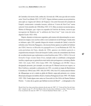 Laura de Mello e Souza / Revista de História 145 (2001), 61-86




de Caminha e de mestre João, ambas de 1 de maio de 1500, mas que não teve muita
                                      3
sorte: Vera Cruz (Baião 1923: 317-347) . Alguns italianos usaram-na nos primeiros
anos após as viagens de Cabral e de Vespucci. Um certo Giovanni di Leonardo da
Empoli, comerciante e armador toscano, referia-se “à terra da Vera Cruz” numa
carta de 16 de setembro de 1504 (Dias 1923: 217). Mais ou menos na mesma época,
Matteo di Benigno, que viajou na esquadra de Estêvão da Gama, escrevia que
navegaram da Madeira até “a saliência de Vera Cruz” “sem vista de terra
alguma”(Leite 1923: 410).
    Depois, durante os trinta anos seguintes, pelo menos três denominações se suce-
deram nos mapas e nos escritos sobre o novo achado do rei de Portugal. Ainda entre
os italianos, após 1501, quando chegou do oriente a armada de Cabral, a terra foi
referida como Terra dos Papagaios, e da mesma forma aparece no globo de Schöner
em 1520 (“America vel Brasilia sive papagalli terra”) e no Ptolomeu de 1522. Na
carta-portulano de Fano, datada de 1504, aparece em dialeto genovês a
originalíssima menção à Terra de Gonçalo Coelho, nome do comandante das frotas
de reconhecimento que exploraram a costa brasílica entre 1501 e 1503-4: Terra de
                                                                                                      67
Gonsalvo Coigo vocatur Santa Croxe, menção onde se combinam a designação
insólita e aquela que se generalizou mais tarde entre portugueses e europeus (Baião
                                                                                        4
1923: 321; Leite 1923: 254; Couto 1995: 192; Varnhagen s/d: 89-90) . Esta a
designação presente, por exemplo, na carta que D. Manuel enviou aos sogros, os
Reis Católicos, narrando o achamento em 1501, ou ainda no mapa de Bartolomeu
Colombo de 1506 (Couto 1995: 188; Gil 1992: 184). Em 1512, numa carta de Afonso
de Albuquerque ao rei e ainda no globo de Marini, surge pela primeira vez o termo
Brasil para designar em âmbito oficial a América Portuguesa (Couto 1995: 195; Baião
1923: 320). Usada alguns anos antes no Esmeraldo de Situ Orbis de Duarte Pacheco
Pereira – “e estas são as gentes que habitam na terra do Brasil” –, a designação se fez


Ilha de Vera Cruz, hoje sexta feira, primeiro dia de maio de 1500”. Cf. “Carta de Pero Vaz de Cami-
nha”, citações às pp. 87 e 99. Em Mestre João, há uma única referência, na data: “Feita em Vera
Cruz no primeiro de maio de 1500”. Cf. “Carta do Bacharel Mestre João”,..., p. 105.
 
