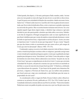 Laura de Mello e Souza / Revista de História 145 (2001), 61-86




Cabral quando, dias depois, a 3 de maio, partia para a Índia: mandou, então, “arvorar
uma cruz mui grande no mais alto lugar de uma árvore e ao pé dela se disse missa.
A qual foi posta com solenidade de bênçãos dos sacerdotes: dando este nome à terra,
Santa Cruz”. O Santo Lenho inscrevia o sacrifício de Cristo na gênese da terra encon-
trada, que ficava toda ela dedicada a Deus, como a expressar as grandes esperanças
na conversão dos gentios. Mas os acontecimentos tomaram rumo diverso. Se a cruz
erguida naquele lugar durou algum tempo, o demônio logo começou a agir para
derrubá-la, pois não queria perder o domínio que tinha sobre a nova terra. Valendo-
se do fato de chegarem a Portugal carregamentos cada vez mais significativos de
pau-brasil, trabalhou para que o nome da madeira comercializada dominasse o nome
do lenho no qual morrera Jesus, vulgarizando-se na boca do povo. Assim, era como
se importasse mais “o nome de um pau que tinge panos” do que o nome “daquele
pau que deu tintura a todos os sacramentos por que somos salvos, pelo sangue de
Cristo que nele foi derramado” (Barros 1988: 174-175).
   Condenando o apreço excessivo à atividade comercial, João de Barros clamava
contra o triunfo de princípios seculares sobre os religiosos, querendo corrigir tanto
                                                                                         69
o rumo tomado pela expansão portuguesa quanto o nome que ia ganhando prestígio
popular para designar as terras “descobertas” por Cabral. Como não podia se vingar
do demônio de outra forma, Barros admoestava seus leitores “da parte da cruz de
Cristo Jesus” para que se empenhassem em devolver à terra “o nome que com tanta
solenidade lhe foi posto, sob pena de a mesma cruz que nos há de ser mostrada no
dia final, os acusar de mais devotos do pau brasil que dela”. E finalizava, celebrando
o providencialismo da expansão: “E por honra de tão grande terra chamemos-lhe
província, e digamos a Província de Santa Cruz, que soa melhor entre prudentes
que brasil, posto por vulgo sem consideração e não habilitado para dar nome às
propriedades da real coroa”.
   As considerações sobre a viagem de Pedro Álvares Cabral e sobre o Brasil en-
contram-se na primeira Década, publicada em 1552. Em 1554, Fernão Lopes de
Castanheda sintetizaria a mesma idéia na sua História da Índia: “Nesta terra mandou
Pedralvares meter um padrão de pedra com uma cruz e por isso lhe pôs nome terra
 