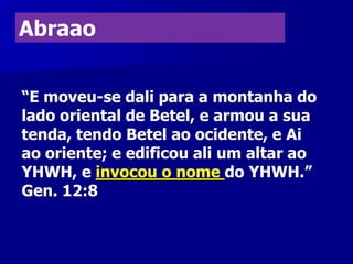 Abraao
“E moveu-se dali para a montanha do
lado oriental de Betel, e armou a sua
tenda, tendo Betel ao ocidente, e Ai
ao oriente; e edificou ali um altar ao
YHWH, e invocou o nome do YHWH.”
Gen. 12:8

 