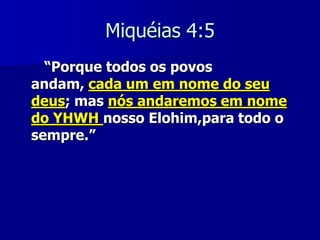 Miquéias 4:5
“Porque todos os povos
andam, cada um em nome do seu
deus; mas nós andaremos em nome
do YHWH nosso Elohim,para todo o
sempre.”

 