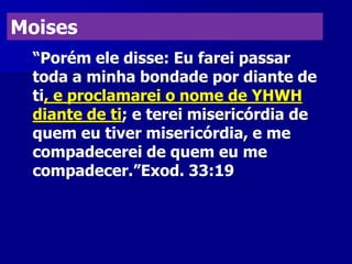 Moises
“Porém ele disse: Eu farei passar
toda a minha bondade por diante de
ti, e proclamarei o nome de YHWH
diante de ti; e terei misericórdia de
quem eu tiver misericórdia, e me
compadecerei de quem eu me
compadecer.”Exod. 33:19

 