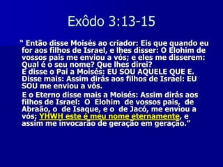 Exôdo 3:13-15
“ Então disse Moisés ao criador: Eis que quando eu
for aos filhos de Israel, e lhes disser: O Elohim de
vossos pais me enviou a vós; e eles me disserem:
Qual é o seu nome? Que lhes direi?
E disse o Pai a Moisés: EU SOU AQUELE QUE E.
Disse mais: Assim dirás aos filhos de Israel: EU
SOU me enviou a vós.
E o Eterno disse mais a Moisés: Assim dirás aos
filhos de Israel: O Elohim de vossos pais, de
Abraão, o de Isaque, e o de Jacó, me enviou a
vós; YHWH este é meu nome eternamente, e
assim me invocarão de geração em geração.”

 