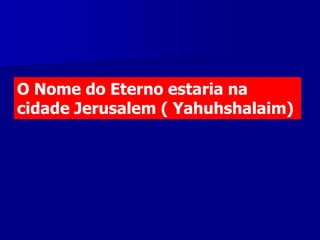 O Nome do Eterno estaria na
cidade Jerusalem ( Yahuhshalaim)

 