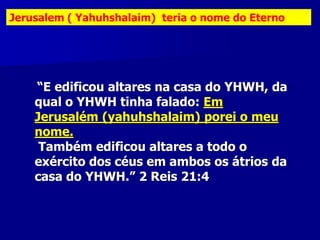 Jerusalem ( Yahuhshalaim) teria o nome do Eterno

“E edificou altares na casa do YHWH, da
qual o YHWH tinha falado: Em
Jerusalém (yahuhshalaim) porei o meu
nome.
Também edificou altares a todo o
exército dos céus em ambos os átrios da
casa do YHWH.” 2 Reis 21:4

 