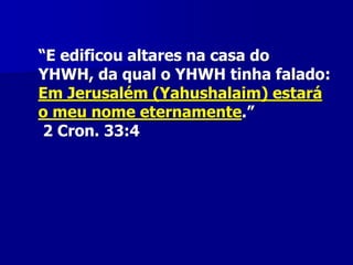 “E edificou altares na casa do
YHWH, da qual o YHWH tinha falado:
Em Jerusalém (Yahushalaim) estará
o meu nome eternamente.”
2 Cron. 33:4

 