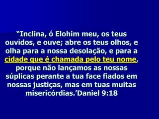 “Inclina, ó Elohim meu, os teus
ouvidos, e ouve; abre os teus olhos, e
olha para a nossa desolação, e para a
cidade que é chamada pelo teu nome,
porque não lançamos as nossas
súplicas perante a tua face fiados em
nossas justiças, mas em tuas muitas
misericórdias.’Daniel 9:18

 
