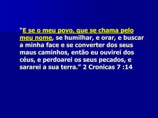 “E se o meu povo, que se chama pelo
meu nome, se humilhar, e orar, e buscar
a minha face e se converter dos seus
maus caminhos, então eu ouvirei dos
céus, e perdoarei os seus pecados, e
sararei a sua terra.” 2 Cronicas 7 :14

 