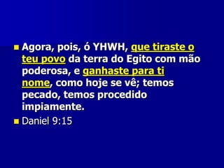 Agora, pois, ó YHWH, que tiraste o
teu povo da terra do Egito com mão
poderosa, e ganhaste para ti
nome, como hoje se vê; temos
pecado, temos procedido
impiamente.
 Daniel 9:15


 