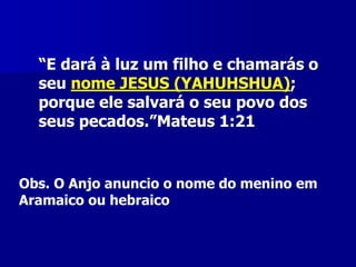 “E dará à luz um filho e chamarás o
seu nome JESUS (YAHUHSHUA);
porque ele salvará o seu povo dos
seus pecados.”Mateus 1:21

Obs. O Anjo anuncio o nome do menino em
Aramaico ou hebraico

 