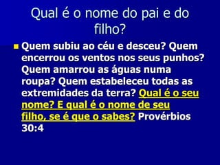 Qual é o nome do pai e do
filho?


Quem subiu ao céu e desceu? Quem
encerrou os ventos nos seus punhos?
Quem amarrou as águas numa
roupa? Quem estabeleceu todas as
extremidades da terra? Qual é o seu
nome? E qual é o nome de seu
filho, se é que o sabes? Provérbios
30:4

 