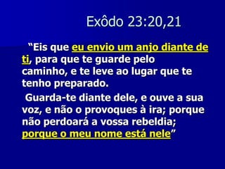 Exôdo 23:20,21
“Eis que eu envio um anjo diante de
ti, para que te guarde pelo
caminho, e te leve ao lugar que te
tenho preparado.
Guarda-te diante dele, e ouve a sua
voz, e não o provoques à ira; porque
não perdoará a vossa rebeldia;
porque o meu nome está nele”

 