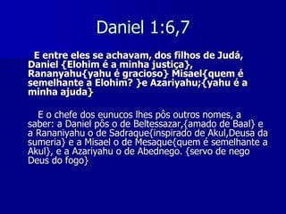 Daniel 1:6,7
E entre eles se achavam, dos filhos de Judá,
Daniel {Elohim é a minha justiça},
Rananyahu{yahu é gracioso} Misael{quem é
semelhante a Elohim? }e Azariyahu;{yahu é a
minha ajuda}
E o chefe dos eunucos lhes pôs outros nomes, a
saber: a Daniel pôs o de Beltessazar,{amado de Baal} e
a Rananiyahu o de Sadraque{inspirado de Akul,Deusa da
sumeria} e a Misael o de Mesaque{quem é semelhante a
Akul}, e a Azariyahu o de Abednego. {servo de nego
Deus do fogo}

 