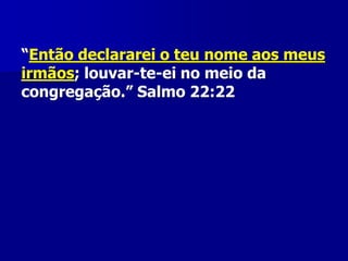 “Então declararei o teu nome aos meus
irmãos; louvar-te-ei no meio da
congregação.” Salmo 22:22

 