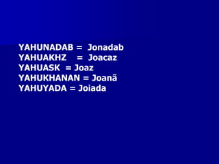 YAHUNADAB = Jonadab
YAHUAKHZ = Joacaz
YAHUASK = Joaz
YAHUKHANAN = Joanã
YAHUYADA = Joiada

 