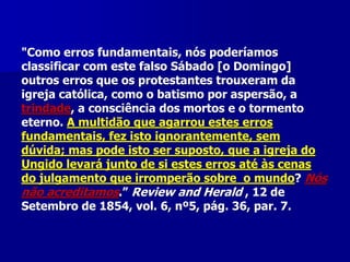 "Como erros fundamentais, nós poderíamos
classificar com este falso Sábado [o Domingo]
outros erros que os protestantes trouxeram da
igreja católica, como o batismo por aspersão, a
trindade, a consciência dos mortos e o tormento
eterno. A multidão que agarrou estes erros
fundamentais, fez isto ignorantemente, sem
dúvida; mas pode isto ser suposto, que a igreja do
Ungido levará junto de si estes erros até às cenas
do julgamento que irromperão sobre o mundo? Nós
não acreditamos.” Review and Herald , 12 de
Setembro de 1854, vol. 6, nº5, pág. 36, par. 7.

 
