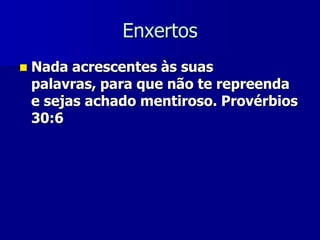 Enxertos


Nada acrescentes às suas
palavras, para que não te repreenda
e sejas achado mentiroso. Provérbios
30:6

 