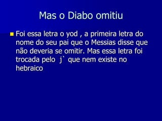Mas o Diabo omitiu


Foi essa letra o yod , a primeira letra do
nome do seu pai que o Messias disse que
não deveria se omitir. Mas essa letra foi
trocada pelo j` que nem existe no
hebraico

 