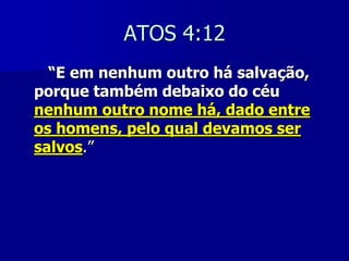 ATOS 4:12
“E em nenhum outro há salvação,
porque também debaixo do céu
nenhum outro nome há, dado entre
os homens, pelo qual devamos ser
salvos.”

 