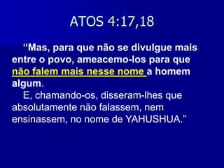 ATOS 4:17,18
“Mas, para que não se divulgue mais
entre o povo, ameacemo-los para que
não falem mais nesse nome a homem
algum.
E, chamando-os, disseram-lhes que
absolutamente não falassem, nem
ensinassem, no nome de YAHUSHUA.”

 
