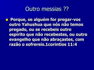 Outro messias ??


Porque, se alguém for pregar-vos
outro Yahushua que nós não temos
pregado, ou se recebeis outro
espírito que não recebestes, ou outro
evangelho que não abraçastes, com
razão o sofrereis.1corintios 11:4

 