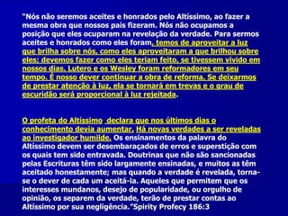 “Nós não seremos aceites e honrados pelo Altíssimo, ao fazer a
mesma obra que nossos pais fizeram. Nós não ocupamos a
posição que eles ocuparam na revelação da verdade. Para sermos
aceites e honrados como eles foram, temos de aproveitar a luz
que brilha sobre nós, como eles aproveitaram a que brilhou sobre
eles; devemos fazer como eles teriam feito, se tivessem vivido em
nossos dias. Lutero e os Wesley foram reformadores em seu
tempo. É nosso dever continuar a obra de reforma. Se deixarmos
de prestar atenção à luz, ela se tornará em trevas e o grau de
escuridão será proporcional à luz rejeitada.
O profeta do Altíssimo declara que nos últimos dias o
conhecimento devia aumentar. Há novas verdades a ser reveladas
ao investigador humilde. Os ensinamentos da palavra do
Altíssimo devem ser desembaraçados de erros e superstição com
os quais tem sido entravada. Doutrinas que não são sancionadas
pelas Escrituras têm sido largamente ensinadas, e muitos as têm
aceitado honestamente; mas quando a verdade é revelada, tornase o dever de cada um aceitá-la. Aqueles que permitem que os
interesses mundanos, desejo de popularidade, ou orgulho de
opinião, os separem da verdade, terão de prestar contas ao
Altíssimo por sua negligência.”Spirity Profecy 186:3

 