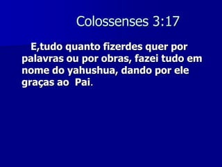 Colossenses 3:17
E,tudo quanto fizerdes quer por
palavras ou por obras, fazei tudo em
nome do yahushua, dando por ele
graças ao Pai.

 