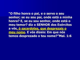 “O filho honra o pai, e o servo o seu
senhor; se eu sou pai, onde está a minha
honra? E, se eu sou senhor, onde está o
meu temor? diz o SENHOR dos Exércitos
a vós, ó sacerdotes, que desprezais o
meu nome. E vós dizeis: Em que nós
temos desprezado o teu nome?”Mal. 1:6

 