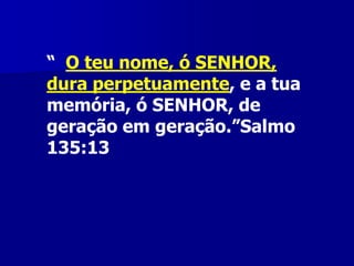 “ O teu nome, ó SENHOR,
dura perpetuamente, e a tua
memória, ó SENHOR, de
geração em geração.”Salmo
135:13

 