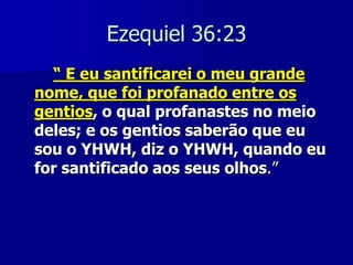 Ezequiel 36:23
“ E eu santificarei o meu grande
nome, que foi profanado entre os
gentios, o qual profanastes no meio
deles; e os gentios saberão que eu
sou o YHWH, diz o YHWH, quando eu
for santificado aos seus olhos.”

 