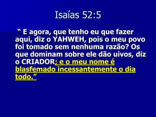 Isaías 52:5
“ E agora, que tenho eu que fazer
aqui, diz o YAHWEH, pois o meu povo
foi tomado sem nenhuma razão? Os
que dominam sobre ele dão uivos, diz
o CRIADOR; e o meu nome é
blasfemado incessantemente o dia
todo.”

 