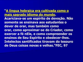“A língua hebraica era cultivada como o
mais sagrado idioma do mundo.
Acariciava-se um espírito de devoção. Não
somente se ensinava aos estudantes o
dever de orar, mas também como
orar, como aproximar-se do Criador, como
exercer a fé nEle, e como compreender os
ensinos de Seu Espírito e obedecer-lhes.
Intelectos santificados tiravam do tesouro
de Deus coisas novas e velhas.”FEC, 97

 