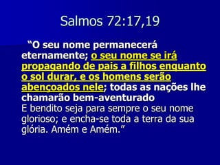 Salmos 72:17,19
“O seu nome permanecerá
eternamente; o seu nome se irá
propagando de pais a filhos enquanto
o sol durar, e os homens serão
abençoados nele; todas as nações lhe
chamarão bem-aventurado
E bendito seja para sempre o seu nome
glorioso; e encha-se toda a terra da sua
glória. Amém e Amém.”

 