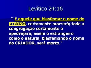 Levítico 24:16
“ E aquele que blasfemar o nome do
ETERNO, certamente morrerá; toda a
congregação certamente o
apedrejará; assim o estrangeiro
como o natural, blasfemando o nome
do CRIADOR, será morto.”

 