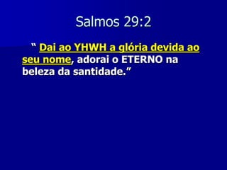 Salmos 29:2
“ Dai ao YHWH a glória devida ao
seu nome, adorai o ETERNO na
beleza da santidade.”

 
