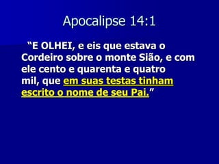 Apocalipse 14:1
“E OLHEI, e eis que estava o
Cordeiro sobre o monte Sião, e com
ele cento e quarenta e quatro
mil, que em suas testas tinham
escrito o nome de seu Pai.”

 