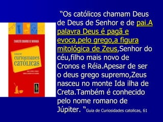 “Os católicos chamam Deus
de Deus de Senhor e de pai.A
palavra Deus é pagã e
evoca,pelo grego,a figura
mitológica de Zeus,Senhor do
céu,filho mais novo de
Cronos e Réia.Apesar de ser
o deus grego supremo,Zeus
nasceu no monte Ida ilha de
Creta.Também é conhecido
pelo nome romano de
Júpiter. “Guia de Curiosidades catolicas, 61

 
