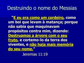 Destruindo o nome do Messias
“E eu era como um cordeiro, como
um boi que levam à matança; porque
não sabia que maquinavam
propósitos contra mim, dizendo:
Destruamos a árvore com o seu
fruto, e cortemo-lo da terra dos
viventes, e não haja mais memória
do seu nome.”
Jeremias 11:19

 