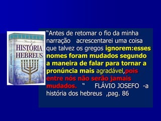 

“Antes de retomar o fio da minha
narração acrescentarei uma coisa
que talvez os gregos ignorem:esses
nomes foram mudados segundo
a maneira de falar para tornar a
pronúncia mais agradável,pois
entre nós não serão jamais
mudados. “
FLÁVIO JOSEFO -a
história dos hebreus ,pag. 86

 