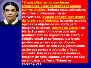 “Vi que afinal as normas foram
rebaixadas, e que os pagãos se uniram
com os cristãos. Embora esses adoradores
de ídolos professassem estar
convertidos, levaram consigo para dentro
da igreja a sua idolatria, havendo mudado
apenas os objetos de seu culto para
imagens de santos, mesmo de Cristo e de
Maria Sua mãe. Unindo-se com eles
gradualmente os seguidores de Cristo, a
religião cristã se corrompeu e a igreja
perdeu sua pureza e poder. Alguns
recusaram unir-se com eles, preservando
assim sua pureza e adoração a Deus
somente. Não se curvaram a nenhuma
imagem de coisa alguma em cima no Céu
ou embaixo, na Terra.”Primeiros
Escritos, 211

 