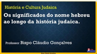 História e Cultura Judaica
Os significados do nome hebreu
ao longo da história judaica.
Professor Bispo Cláudio Gonçalves
Bispo Cláudio Gonçalves
 