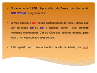  O menu nome é LOLI, hipocorístico de Dores, que vén do lat.
DOLORE(M), e significa “dor”.
O meu apelido é CID, forma castelanizada de Cide. Parece que
vén do árabe sid ou sidi e significa “señor”. Nun primeiro
momento chamouselle Cid ou Cide aos señores feudais, pero
logo o nome pasou aos seus servos.
Este apelido ten o seu epicentro na vila de Allariz, ver aquí.