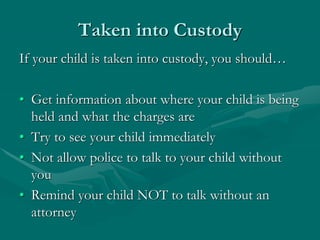 Taken into Custody
If your child is taken into custody, you should…
• Get information about where your child is being
held and what the charges are
• Try to see your child immediately
• Not allow police to talk to your child without
you
• Remind your child NOT to talk without an
attorney
 