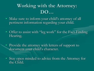 Working with the Attorney:
DO…
• Make sure to inform your child’s attorney of all
pertinent information regarding your child.
• Offer to assist with “leg work” for the Fact-Finding
Hearing.
• Provide the attorney with letters of support to
document your child’s character.
• Stay open minded to advice from the Attorney for
the Child.
 