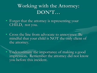 Working with the Attorney:
DON’T…
• Forget that the attorney is representing your
CHILD, not you.
• Cross the line from advocate to annoyance. Be
mindful that your child is NOT the only client of
the attorney.
• Underestimate the importance of making a good
impression. Remember the attorney did not know
you before this incident.
 