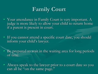 Family Court
• Your attendance in Family Court is very important. A
judge is more likely to allow your child to return home
if a parent is present in court.
• If you cannot attend a specific court date, you should
inform your child’s lawyer.
• Be prepared to wait in the waiting area for long periods
of time.
• Always speak to the lawyer prior to a court date so you
can all be “on the same page.”
 